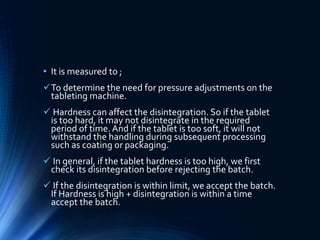 • It is measured to ;
To determine the need for pressure adjustments on the
tableting machine.
 Hardness can affect the disintegration. So if the tablet
is too hard, it may not disintegrate in the required
period of time. And if the tablet is too soft, it will not
withstand the handling during subsequent processing
such as coating or packaging.
 In general, if the tablet hardness is too high, we first
check its disintegration before rejecting the batch.
 If the disintegration is within limit, we accept the batch.
If Hardness is high + disintegration is within a time
accept the batch.
 
