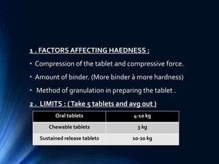1 . FACTORS AFFECTING HAEDNESS :
• Compression of the tablet and compressive force.
• Amount of binder. (More binder à more hardness)
• Method of granulation in preparing the tablet .
2 . LIMITS : (Take 5 tablets and avg out )
Oral tablets 4-10 kg
Chewable tablets 3 kg
Sustained release tablets 10-20 kg
 