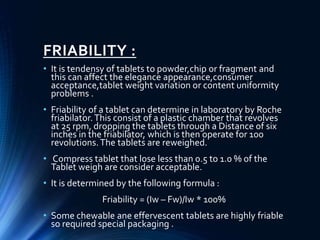 FRIABILITY :
• It is tendensy of tablets to powder,chip or fragment and
this can affect the elegance appearance,consumer
acceptance,tablet weight variation or content uniformity
problems .
• Friability of a tablet can determine in laboratory by Roche
friabilator.This consist of a plastic chamber that revolves
at 25 rpm, dropping the tablets through a Distance of six
inches in the friabilator, which is then operate for 100
revolutions.The tablets are reweighed.
• Compress tablet that lose less than 0.5 to 1.0 % of the
Tablet weigh are consider acceptable.
• It is determined by the following formula :
Friability = (Iw – Fw)/Iw * 100%
• Some chewable ane effervescent tablets are highly friable
so required special packaging .
 