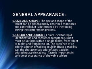 GENERAL APPEARANCE :
1. SIZE AND SHAPE :The size and shape of the
tablet can be dimensionally described monitored
and controlled. It is determined by the tooling
during the compression process .
2. COLOR AND ODOUR : Colors used for rapid
identification and consumer acceptance. But it
must be uniform within a single tablet, from tablet
to tablet and from lot to lot.The presence of an
odor in a batch of tablets could indicate a stability
e.g. the characteristic odor of acetic acid in
degrading aspirin tablets .Taste is important in
consumer acceptance of chewable tablets
 