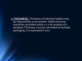 3.THICKNESS : Thickness of individual tablets may
be measured by a micrometer.Tablet thickness
should be controlled within a ± 5 % variation of a
standard.Thickness must be controlled to facilitate
packaging. It is expressed in mm .
 