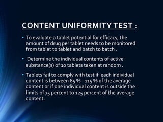 CONTENT UNIFORMITY TEST :
• To evaluate a tablet potential for efficacy, the
amount of drug per tablet needs to be monitored
from tablet to tablet and batch to batch .
• Determine the individual contents of active
substance(s) of 10 tablets taken at random .
• Tablets fail to comply with test if each individual
content is between 85 % - 115 % of the average
content or if one individual content is outside the
limits of 75 percent to 125 percent of the average
content.
 