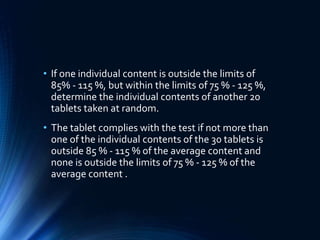 • If one individual content is outside the limits of
85% - 115 %, but within the limits of 75 % - 125 %,
determine the individual contents of another 20
tablets taken at random.
• The tablet complies with the test if not more than
one of the individual contents of the 30 tablets is
outside 85 % - 115 % of the average content and
none is outside the limits of 75 % - 125 % of the
average content .
 