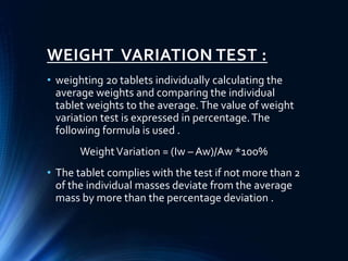 WEIGHT VARIATION TEST :
• weighting 20 tablets individually calculating the
average weights and comparing the individual
tablet weights to the average.The value of weight
variation test is expressed in percentage.The
following formula is used .
WeightVariation = (Iw – Aw)/Aw *100%
• The tablet complies with the test if not more than 2
of the individual masses deviate from the average
mass by more than the percentage deviation .
 