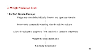 3. Weight Variation Test:
• For Soft Gelatin Capsule:
Weight the capsule individualy then cut and open the capsules
↓
Remove the contents by washing with the suitable solvent
↓
Allow the solvent to evaporate from the shell at the room temperture
↓
Weight the individual Shells
↓
Calculate the contents
11
 