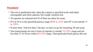 Procedure:
• This test is performed only when the content is specified in the individual
monographs and when capsules fail weight variation test.
• 30 capsules are selected and 10 of them are taken for assay
• If 9 of 10 is in the specified potency range of 85 to 115% and 10th is not outside 75
to 125%.
• If more than 1 but less than 3 deviate, we have to go for remaining 20 and assay.
• Test requirements are met if none of capsules is outside 75-125% range and not
less than 27 of 30 are within 85-115% range. Then particular batch passes this test
21
 