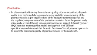 Conclusion:
• In pharmaceutical industry the maximum quality of pharmaceuticals, depends
on the tests performed during manufacturing and after manufacturing of the
pharmaceuticals as per specifications of the respective pharmacopoeias and
the regulatory requirements of the particular countries. From the present study
it is clearly revealed though various pharmacopoeias suggest different types of
IPQC tests for pharmaceutical tablets and capsules with different
specifications and standards but the main function of the all pharmacopoeias is
to assure the maximum quality of pharmaceuticals for human health.
23
 
