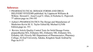 Reference:
• PHARMACEUTICAL DOSAGE FORMS AND DRUG
DELIVERY SYSTEMS published by Lippincott Williams &
Wilkins Howard C. Ansel Loyd V. Allen, Jr.Nicholas G. Popovich
7th edition page no.194-195
• Aulton’s PHARMACEUTICS The Design and Manufacture of
Medicines Kevin M. G. Taylor Edited By Michael E,Fifth
Edition,page no. 551
• Review Article Quality Control Tests for Solid Dosage Forms
prepareRaslan MA, Elshamry HG, Elshamry NR, Elshamry HA,
Elshahry AH, Elrwely ME Department of Pharmaceutics, Pharmacy
College, Al-Jouf University, Sakaka, Kingdom Saudi Arabiad by
Page no.8-15
24
 