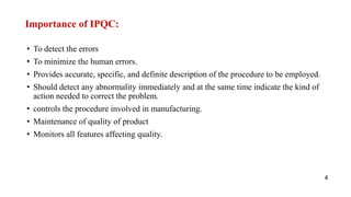 Importance of IPQC:
• To detect the errors
• To minimize the human errors.
• Provides accurate, specific, and definite description of the procedure to be employed.
• Should detect any abnormality immediately and at the same time indicate the kind of
action needed to correct the problem.
• controls the procedure involved in manufacturing.
• Maintenance of quality of product
• Monitors all features affecting quality.
4
 