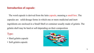 Introduction of capsule:
The word capsule is derived from the latin capsula, meaning a small box. The
capsules are solid dosage forms in which one or more medicinal and inert
ingrédients are enclosed in a Small Shell or container usually made of gelatin. The
gelatin shell may be hard or soft depending on their composition
Type:
• Hard gelatin capsule
• Soft gelatin capsule
5
 