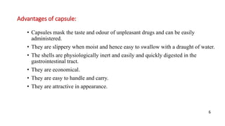 Advantages of capsule:
• Capsules mask the taste and odour of unpleasant drugs and can be easily
administered.
• They are slippery when moist and hence easy to swallow with a draught of water.
• The shells are physiologically inert and easily and quickly digested in the
gastrointestinal tract.
• They are economical.
• They are easy to handle and carry.
• They are attractive in appearance.
6
 