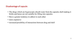 Disadvantage of capsule:
• The drugs which are hygroscopic absorb water from the capsules shell making it
brittle and hence are not suitable for filling into capsules.
• Have a greater tendency to adhere to each other
• more expensive
• increased possibility of interactions between drug and shell
7
 