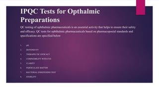 IPQC Tests for Opthalmic
Preparations
QC testing of ophthalmic pharmaceuticals is an essential activity that helps to ensure their safety
and efficacy. QC tests for ophthalmic pharmaceuticals based on pharmacopoeial standards and
specifications are specified below
1. pH.
2. ISOTONICITY
3. THERAPEUTIC EFFICACY
4. COMPATIBILITY WITH EYE
5. CLARITY
6. PARTICULATE MATTER
7. BACTERIAL ENDOTOXINS TEST
8. STERILITY
 