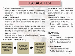 LEAKAGE TEST
16
 To test package integrity.
 Leakage test is employed to detect incompletely
sealed ampoule and vials so that they may be
discarded.
WHAT IS THE NEED ?
• Presence of capillary pores or tiny cracks can cause
microbes or other contaminants to enter in the
ampoules.
• Change in temperature during storage can cause
expansion and contraction of the ampoule and
thereby causing interchange of its contents if any
opening exists.
• Leakage test is done by visual inspection, bubble
test and dye bath test .
A. METHOD ( DYE BATH TEST)
TEST CONTAINER
IMMERSED IN A
DYE BATH UNDER
VACUUM AND
PRESSURE
REMOVED THE
CONTAINER
FROM DYE BATH
AND WASHED
CONTAINER IS
INSPECTED FOR
THE PRESENCE OF
DYE EITHER
VISUALLY OR BY
UV
SPECTROSCOPY
DYES USED : Mainly methylene
blue is used. Other than that
green, yellowish-green color are
also used.
OPTIMIZATION OF DYE TEST:
• Addition of surfactant or a low
viscosity fluid in the dye.
• These will increase the
capillary migration of the
pores.
ADVANTAGES:
• Inexpensive
• No special equipment
required for identification
• Only for Qualitative analysis
DISADVANTAGES:
• Destructive and slow test
• Not for Quantitative analysis
 