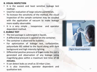 17
B. VISUAL INSPECTION
• It is the easiest and least sensitive leakage test
method .
• Used for evaluation of large volume parenterals.
• To increase the sensitivity of the method, the visual
inspection of the sample container may be coupled
with the application of vacuum to make leakage
more readily observable.
• It is a very simple , inexpensive and operator
dependent method.
C. BUBBLE TEST
• The test package is submerged in liquids.
• A differential pressure is applied on the container.
• The container is observed for bubbles.
• For optimization of leakage test, surfactant(ex.
polysorbate 80) added to the liquid along with dark
background and high intensity lighting.
• Differential positive pressure of 3 psi inside the vial is
generated and observation of any leakage using
magnifying glass within a maximum test time of 15
minutes.
• It can detect leaks as small as 10 mbar-L/sec.
• It is also insensitive, operator dependent and
qualitative test.
Fig 6: Visual Inspection
 