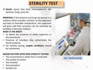 18
STERILITY TEST
 Sterile means free from microorganisms like
bacteria, fungi, yeast etc.
PRINCIPLE: If the bacteria and fungi are placed in a
medium which provides nutrition to the organisms
and kept at favorable temperature, the organisms
will grow and their presence can be indicated by
turbidity in the clear medium.
WHAT IS THE NEED?
• To detect the presence of viable organisms in
the parenterals.
• Presence of microbes may contaminate the
sterile products.
 For sterility testing, aseptic conditions should
be maintained.
MAJOR FACTORS AFFECTING STERILITY TESTING
• The environment in which test is conducted
• The quality of culture
• Test method
• Test procedure
• Sample size
Fig 7: Sterility testing
 