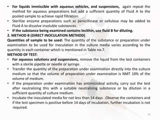 24
• For liquids immiscible with aqueous vehicles, and suspensions, again repeat the
method for aqueous preparations but add a sufficient quantity of Fluid A to the
pooled sample to achieve rapid filtration.
• Sterilize enzyme preparations such as penicillinase or cellulose may be added to
Fluid A to dissolve insoluble substances.
• If the substance being examined contains lecithin, use fluid B for diluting.
2. METHOD B (DIRECT INOCULATION METHOD)
Quantities of sample to be used: The quantity of the substance or preparation under
examination to be used for inoculation in the culture media varies according to the
quantity in each container which is mentioned in Table no.7.
METHOD OF TEST:
• For aqueous solutions and suspensions, remove the liquid from the test containers
with a sterile pipette or needle or syringe.
• Transfer the quantity of the preparation under examination directly into the culture
medium so that the volume of preparation under examination is NMT 10% of the
volume of medium.
• If the preparation under examination has antimicrobial activity, carry out the test
after neutralizing this with a suitable neutralizing substance or by dilution in a
sufficient quantity of culture medium.
• Incubate the inoculated media for not less than 14 days . Observe the containers and
if the test specimen is positive before 14 days of incubation, further incubation is not
required.
 