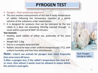 26
PYROGEN TEST
 Pyrogen = fever producing organisms
 The test involves measurement of the rise in body temperature
of rabbits following the intravenous injection of a sterile
solution of the substance under examination.
 It is designed for products that can be tolerated by the test
rabbit in a dose not exceeding 10ml/kg injected through i.v
route within a period of NMT 10 minutes.
Test Animals:
• Healthy, adult rabbits of either sex, preferably of the same
variety.
• Weight NLT 1.5kg
• Fed on a complete balanced diet
• Rabbits should be kept under uniform temperature(± 2℃), with
uniform humidity and free from disturbances.
Note: 1.Don’t use animals for pyrogen tests more frequently
than once every 48 hours.
2.After a pyrogen test, if the rabbit’s temperature has risen 0.6ﾟ
or more, then atleast 2 weeks must be allowed to elapse before
the animal is used again.
Fig 9: Pyrogen
testing on rabbit
 