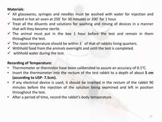 27
Materials:
 All glasswares, syringes and needles must be washed with water for injection and
heated in hot air oven at 250ﾟfor 30 minutes or 200ﾟfor 1 hour.
 Treat all the diluents and solutions for washing and rinsing of devices in a manner
that will they become sterile.
 The animal must put in the box 1 hour before the test and remain in them
throughout the test.
 The room temperature should be within 3ﾟ of that of rabbits living quarters.
 Withhold food from the animals overnight and until the test is completed.
 withhold water during the test.
Recording of Temperature:
• Thermometer or thermistor have been caliberated to assure an accuracy of 0.1℃.
• Insert the thermometer into the rectum of the test rabbit to a depth of about 5 cm
(according to USP- 7.5cm).
• If any electrical device is used, it should be inserted in the rectum of the rabbit 90
minutes before the injection of the solution being examined and left in position
throughout the test.
• After a period of time, record the rabbit’s body temperature.
 