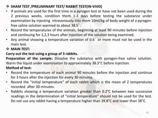 28
 SHAM TEST /PRELIMINARY TEST/ RABBIT TEST(IN-VIVO)
• If animals are used for the first time in a pyrogen test or have not been used during the
2 previous weeks, condition them 1-3 days before testing the substance under
examination by injecting intravenously into them 10ml/kg of body weight of a pyrogen-
free saline solution warmed to about 38.5ﾟ.
• Record the temperatures of the animals, beginning at least 90 minutes before injection
and continuing for 1,2,3 hours after injection of the solution being examined.
• Any animal showing a temperature variation of 0.6ﾟ or more must not be used in the
main test.
 MAIN TEST:
Carry out the test using a group of 3 rabbits.
Preparation of the sample: Dissolve the substance with pyrogen-free saline solution.
Warm the liquid under examination to approximately 38.5°C before injection.
Method of test:
• Record the temperature of each animal 90 minutes before the injection and continue
for 3 hours after the injection for every 30 minutes.
• Record the "initial temperature" of each rabbit which is the mean of 2 temperatures
recorded after 30 minutes.
• Rabbits showing a temperature variation greater than 0.2°C between two successive
readings in the determination of "initial temperature" should not be used for the test.
Do not use any rabbit having a temperature higher than 39.8°C and lower than 38°C.
 