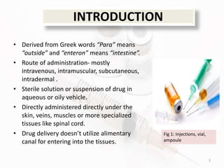 INTRODUCTION
• Derived from Greek words “Para” means
“outside” and “enteron” means “intestine”.
• Route of administration- mostly
intravenous, intramuscular, subcutaneous,
intradermal .
• Sterile solution or suspension of drug in
aqueous or oily vehicle.
• Directly administered directly under the
skin, veins, muscles or more specialized
tissues like spinal cord.
• Drug delivery doesn’t utilize alimentary
canal for entering into the tissues.
3
Fig 1: Injections, vial,
ampoule
 