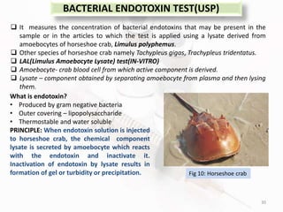 30
BACTERIAL ENDOTOXIN TEST(USP)
 It measures the concentration of bacterial endotoxins that may be present in the
sample or in the articles to which the test is applied using a lysate derived from
amoebocytes of horseshoe crab, Limulus polyphemus.
 Other species of horseshoe crab namely Tachypleus gigas, Trachypleus tridentatus.
 LAL(Limulus Amoebocyte Lysate) test(IN-VITRO)
 Amoebocyte- crab blood cell from which active component is derived.
 Lysate – component obtained by separating amoebocyte from plasma and then lysing
them.
What is endotoxin?
• Produced by gram negative bacteria
• Outer covering – lipopolysaccharide
• Thermostable and water soluble
PRINCIPLE: When endotoxin solution is injected
to horseshoe crab, the chemical component
lysate is secreted by amoebocyte which reacts
with the endotoxin and inactivate it.
Inactivation of endotoxin by lysate results in
formation of gel or turbidity or precipitation. Fig 10: Horseshoe crab
 