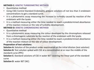 34
METHOD C: KINETIC TURBIDIMETRIC METHOD
• Quantitative method
• Using CSE( Control Standard Endotoxin), prepare solutions of not less than 3 endotoxin
concentrations to get a standard curve.
• It is a photometric assay measuring the increase in turbidity caused by reaction of the
endotoxin with the lysate.
• It is a method measuring either the time needed to reach a predetermined absorbance
of the reaction mixture or the rate of turbidity development.
METHOD D: KINETIC CHROMOGENIC METHOD
• Quantitative method
• It is a photometric assay measuring the colour developed by the chromophore released
from a chromogenic substrate by the reaction of the endotoxin with the lysate.
• It is a method measuring either the time needed to reach a predetermined absorbance
of the reaction mixture or the rate of colour development.
Preparation of test solutions:
Solution A: Solution of the product under examination at the initial dilution (test solution)
Solution B: Test solution spiked with CSE at a concentration at or near the middle of the
standard curve (PPC)
Solution C: Standard solutions of CSE in water BET covering the linear part of the standard
curve
Solution D: water BET (NC)
 