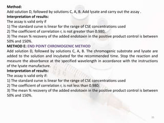 35
Method:
Add solution D, followed by solutions C, A, B. Add lysate and carry out the assay .
Interpretation of results:
The assay is valid only if
1) The standard curve is linear for the range of CSE concentrations used
2) The coefficient of correlation r, is not greater than 0.980;
3) The mean % recovery of the added endotoxin in the positive product control is between
50% and 150%.
METHOD E: END POINT CHROMOGENIC METHOD
Add solution D, followed by solutions C, A, B. The chromogenic substrate and lysate are
added to the solution and incubated for the recommended time. Stop the reaction and
measure the absorbance at the specified wavelength in accordance with the instructions
of the lysate manufacture.
Interpretation of results:
The assay is valid only if:
1) The standard curve is linear for the range of CSE concentrations used
2) The coefficient of correlation r, is not less than 0.980;
3) The mean % recovery of the added endotoxin in the positive product control is between
50% and 150%.
 