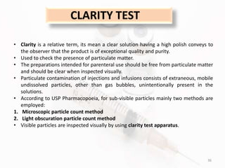 36
CLARITY TEST
• Clarity is a relative term, its mean a clear solution having a high polish conveys to
the observer that the product is of exceptional quality and purity.
• Used to check the presence of particulate matter.
• The preparations intended for parenteral use should be free from particulate matter
and should be clear when inspected visually.
• Particulate contamination of injections and infusions consists of extraneous, mobile
undissolved particles, other than gas bubbles, unintentionally present in the
solutions.
• According to USP Pharmacopoeia, for sub-visible particles mainly two methods are
employed:
1. Microscopic particle count method
2. Light obscuration particle count method
• Visible particles are inspected visually by using clarity test apparatus.
 