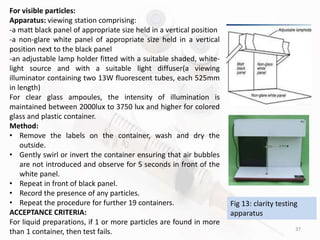 37
For visible particles:
Apparatus: viewing station comprising:
-a matt black panel of appropriate size held in a vertical position
-a non-glare white panel of appropriate size held in a vertical
position next to the black panel
-an adjustable lamp holder fitted with a suitable shaded, white-
light source and with a suitable light diffuser(a viewing
illuminator containing two 13W fluorescent tubes, each 525mm
in length)
For clear glass ampoules, the intensity of illumination is
maintained between 2000lux to 3750 lux and higher for colored
glass and plastic container.
Method:
• Remove the labels on the container, wash and dry the
outside.
• Gently swirl or invert the container ensuring that air bubbles
are not introduced and observe for 5 seconds in front of the
white panel.
• Repeat in front of black panel.
• Record the presence of any particles.
• Repeat the procedure for further 19 containers.
ACCEPTANCE CRITERIA:
For liquid preparations, if 1 or more particles are found in more
than 1 container, then test fails.
Fig 13: clarity testing
apparatus
 