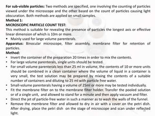 38
For sub-visible particles: Two methods are specified, one involving the counting of particles
viewed under the microscope and the other based on the count of particles causing light
obscuration. Both methods are applied on small samples.
Method 1:
MICROSCOPIC PARTICLE COUNT TEST:
This method is suitable for revealing the presence of particles the longest axis or effective
linear dimension of which is 10m or more.
 Mainly used for large volume parenterals.
Apparatus: Binocular microscope, filter assembly, membrane filter for retention of
particles.
Method:
• Invert the container of the preparation 20 times in order to mix the contents.
• For large volume parenterals, single units should be tested.
• For small volume parenterals less than 25 ml in volume, the contents of 10 or more units
should be combined in a clean container where the volume of liquid in a container is
very small, the test solution may be prepared by mixing the contents of a suitable
number of containers and diluting to 25 ml with particle free water.
• Small-volume parenterals having a volume of 25ml or more may be tested individually.
• Fit the membrane filter on to the membrane filter holder. Transfer the pooled solution
or of a single unit, and allowed to stand for a minute and then apply vacuum and filter.
• Direct the jet of particle-free water in such a manner as to wash the walls of the funnel.
• Remove the membrane filter and allowed to dry in air with a cover on the petri dish.
After drying, place the petri dish on the stage of microscope and scan under reflected
light.
 