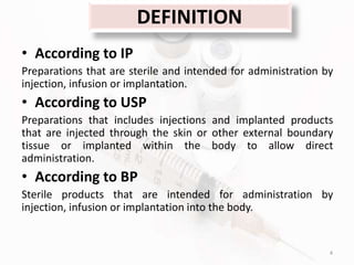 DEFINITION
• According to IP
Preparations that are sterile and intended for administration by
injection, infusion or implantation.
• According to USP
Preparations that includes injections and implanted products
that are injected through the skin or other external boundary
tissue or implanted within the body to allow direct
administration.
• According to BP
Sterile products that are intended for administration by
injection, infusion or implantation into the body.
4
 