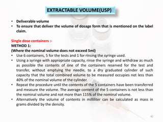 42
EXTRACTABLE VOLUME(USP)
• Deliverable volume
• To ensure that deliver the volume of dosage form that is mentioned on the label
claim.
Single dose containers :-
METHOD 1:
(Where the nominal volume does not exceed 5ml)
• Use 6 containers, 5 for the tests and 1 for rinsing the syringe used.
• Using a syringe with appropriate capacity, rinse the syringe and withdraw as much
as possible the contents of one of the containers reserved for the test and
transfer, without emptying the needle, to a dry graduated cylinder of such
capacity that the total combined volume to be measured occupies not less than
40% of the nominal volume of the cylinder.
• Repeat the procedure until the contents of the 5 containers have been transferred
and measure the volume. The average content of the 5 containers is not less than
the nominal volume and not more than 115% of the nominal volume.
• Alternatively the volume of contents in milliliter can be calculated as mass in
grams divided by the density.
 