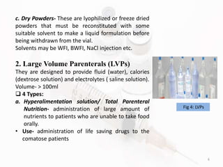 6
c. Dry Powders- These are lyophilized or freeze dried
powders that must be reconstituted with some
suitable solvent to make a liquid formulation before
being withdrawn from the vial.
Solvents may be WFI, BWFI, NaCl injection etc.
2. Large Volume Parenterals (LVPs)
They are designed to provide fluid (water), calories
(dextrose solution) and electrolytes ( saline solution).
Volume- > 100ml
 4 Types:
a. Hyperalimentation solution/ Total Parenteral
Nutrition- administration of large amount of
nutrients to patients who are unable to take food
orally.
• Use- administration of life saving drugs to the
comatose patients
Fig 4: LVPs
 