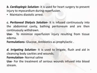 7
b. Cardioplegic Solution- it is used for heart surgery to prevent
injury to myocardium during reperfusion.
• Maintains diastolic arrest.
c. Peritoneal Dialysis Solution- It is infused continuously into
the abdominal cavity, bathing peritoneum and are then
continuously withdrawn.
Use- To minimize reperfusion injury resulting from tissue
edema.
Formulations- Glucose, Antibiotics as prophylactic .
d. Irrigating Solution- It is used to irrigate, flush and aid in
cleansing body cavities and wounds.
Formulation- Normal saline
Use- For the treatment of serious wounds infused into blood
stream.
 