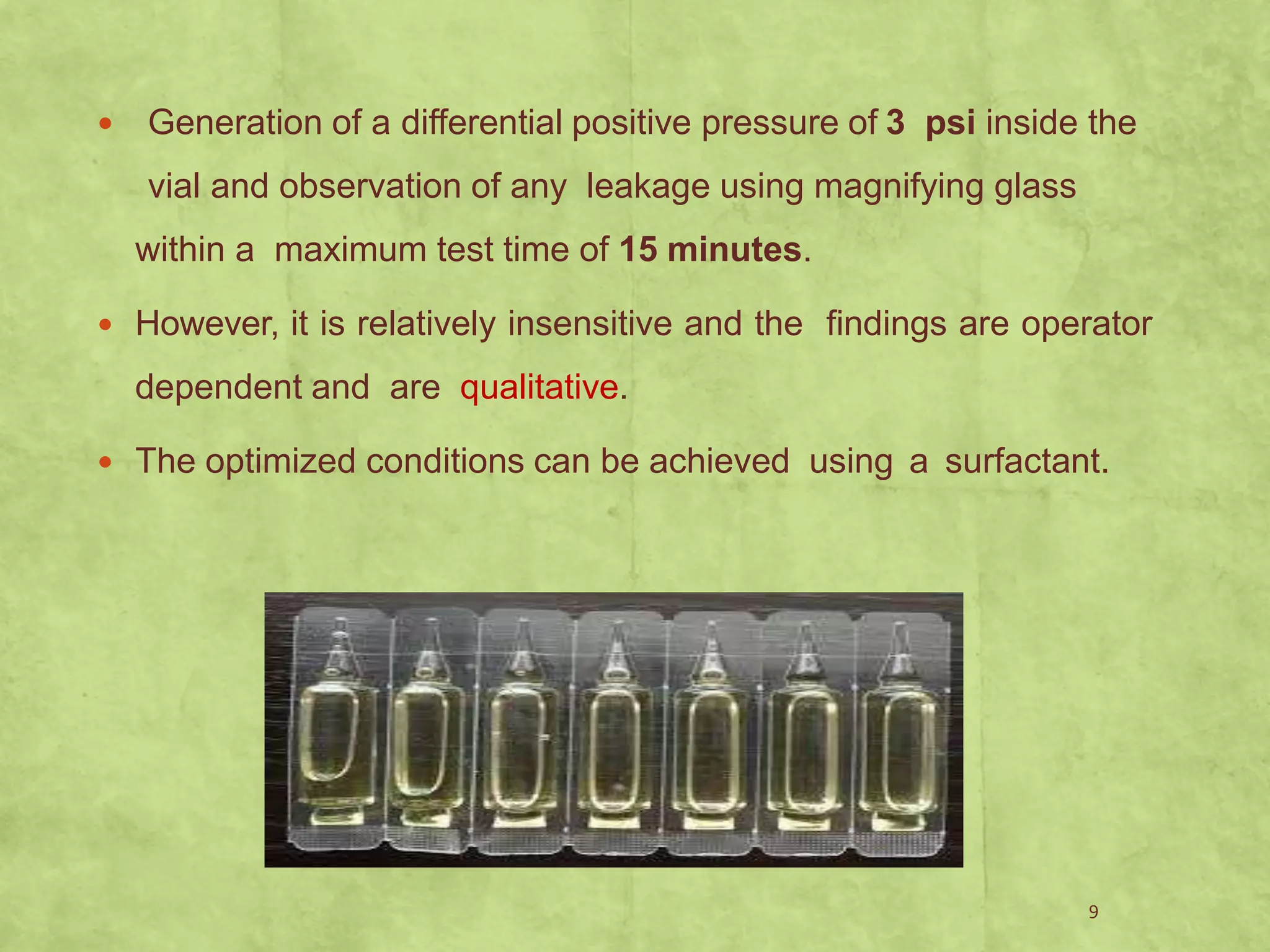  Generation of a differential positive pressure of 3 psi inside the
vial and observation of any leakage using magnifying glass
within a maximum test time of 15 minutes.
 However, it is relatively insensitive and the findings are operator
dependent and are qualitative.
 The optimized conditions can be achieved using a surfactant.
9
 