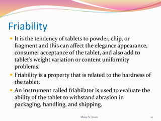 Friability
 It is the tendency of tablets to powder, chip, or
fragment and this can affect the elegance appearance,
consumer acceptance of the tablet, and also add to
tablet’s weight variation or content uniformity
problems.
 Friability is a property that is related to the hardness of
the tablet.
 An instrument called friabilator is used to evaluate the
ability of the tablet to withstand abrasion in
packaging, handling, and shipping.
10Malay N. Jivani
 