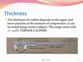 Thickness
 The thickness of a tablet depends on the upper and
lower punches at the moment of compression. it can
be tested using vernier calipers. The range varies with
+/- 5.0%. VERNIER CALIPERS
13Malay N. Jivani
 