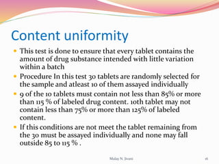Content uniformity
 This test is done to ensure that every tablet contains the
amount of drug substance intended with little variation
within a batch
 Procedure In this test 30 tablets are randomly selected for
the sample and atleast 10 of them assayed individually
 9 of the 10 tablets must contain not less than 85% or more
than 115 % of labeled drug content. 10th tablet may not
contain less than 75% or more than 125% of labeled
content.
 If this conditions are not meet the tablet remaining from
the 30 must be assayed individually and none may fall
outside 85 to 115 % .
16Malay N. Jivani
 