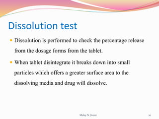 Dissolution test
 Dissolution is performed to check the percentage release
from the dosage forms from the tablet.
 When tablet disintegrate it breaks down into small
particles which offers a greater surface area to the
dissolving media and drug will dissolve.
Malay N. Jivani 20
 