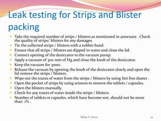 Leak testing for Strips and Blister
packing
 Take the required number of strips / blisters as mentioned in annexure . Check
the quality of strips/ blisters for any damages.
 Tie the collected strips / blisters with a rubber band.
 Ensure that all strips / blisters are dipped in water and close the lid.
 Connect opening of the desiccator to the vacuum pump.
 Apply a vacuum of 300 mm of Hg and close the knob of the desiccator.
 Keep the vacuum for 30sec.
 Release the vacuum by opening the knob of the desiccator slowly and open the
lid remove the strips / blisters.
 Wipe out the traces of water from the strips / blisters by using lint free duster .
 Open the pocket of strips by using scissors to remove the tablets / capsules.
 Open the blisters manually.
 Check for any traces of water inside the strips / blisters.
 Number of tablets or capsules, which have become wet, should not be more
than 1% .
Malay N. Jivani 25
 
