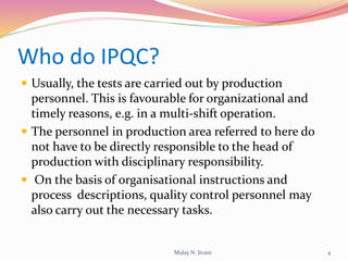 Who do IPQC?
 Usually, the tests are carried out by production
personnel. This is favourable for organizational and
timely reasons, e.g. in a multi-shift operation.
 The personnel in production area referred to here do
not have to be directly responsible to the head of
production with disciplinary responsibility.
 On the basis of organisational instructions and
process descriptions, quality control personnel may
also carry out the necessary tasks.
4Malay N. Jivani
 