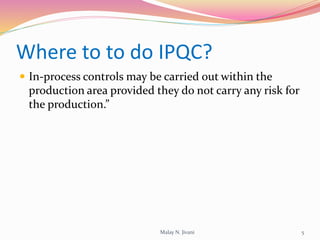 Where to to do IPQC?
 In-process controls may be carried out within the
production area provided they do not carry any risk for
the production.”
5Malay N. Jivani
 