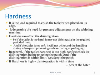 Hardness
 It is the load required to crush the tablet when placed on its
edge.
 It determine the need for pressure adjustments on the tableting
machine.
 Hardness can affect the disintegration.
 So if the tablet is too hard, it may not disintegrate in the required
period of time.
 And if the tablet is too soft, it will not withstand the handling
during subsequent processing such as coating or packaging.
 In general, if the tablet hardness is too high, we first check its
disintegration before rejecting the patch. And if the
disintegration is within limit, we accept the patch.
 If Hardness is high + disintegration is within time
-- accept the batch
7Malay N. Jivani
 
