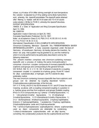 shows a p H-value of 9 4 After stirring overnight at room temperature
the solution is adjusted to p H 8 by adding some dilute hydrochloric
acid, whereby the dyestuff precipitates The dyestuff paste obtained
after filtering is heated with 90 ml of water and 10 ml of caustic
soda solution ( 36 Be) to 75-80 C, whereby the dyestuff dissolves.
PATENT SPECIFICATION
784635 $ o Date of Application and filing Complete Specification:
April 13, 1954.
No 10900154.
Application made in Germany on April 25, 1953.
Complete Specification Published: Oct 16, 1957.
Index at acceptance:-Class 2 ( 4), PI(A 2 A 2: A 2 B 2 B: A 3: A 4 B:
Fl: F 5), P 8 (A 1 B: Bi: Cl: C 2).
International Classification:-C 09 b COMPLETE SPECIFICATION
Chromium-Containing Monoazo Dyestuffs We, FARBENFABRIKEN BAYER
ARTIENGESELLSCHAFT, a body corporate organised under the laws of
Germany, of Leverkusen, Germany, do hereby declare the invention, for
which we pray that a patent may be granted to us, and the method by
which it is to be performed to be particularly described in and by the
following statement:
The present invention comprises new chromium-containing monoazo
dyestuffs and a process of making the same; more particularly it
comprises chromium complex compounds of monoazo dyestuffs free from
sulphonic acid groups and corresponding to the general formula:
OH N=N-A 502 N -C 2 C Hr SO N wherein A stands for a coupling
component coupled in o-position to a hydroxy group, R and R 1 stand
for alkyl, substituted alkyl, or hydrogen, and R 2 stands for alkyl,
preferably methyl.
The new chromium containing monoazo dyestuffs free from sulphonic acid
groups can be obtained by coupling diazotized 1amino
2-hydroxybenzene-sulphonamides of the formula:
OH iI Fi N Hq z N-CH C Hz-SO N wherein R, R 1 and R 2 have the same
meaning as above, with a coupling component coupling in o-position in
a hydroxy group and free from sulphonic acid groups Suitable coupling
lPrice 3 s 6 d l compounds are e g 1 phenyl -3 methyl-5pyrazolone, 1-(
3 '-nitro-phenyl)-3-methyl 5pyrazolone, 1-( 41-nitrophenyl)
3-methyl-5pyrazolone, 1-( 21-chlorophenyl)-3-methy I-5pyrazolone, 1 (
21,5 '-dichlorophenyl) 3methyl-5-pyrazolone, 2-hydroxy-naphthalene,
6-bromo 2 hydroxynaphthalene, 1-acetylamino 7-hydroxy naphthalene,
3-hydroxydiphenylene oxide and 2-hydroxycarbazole.
The 1-amino-2-hydroxybenzene sulphoalkylamino ethane sulphonamides
used as diazo components are obtainable by condensing
1-chloro-2-nitrobenzene sulphochlorides with an alkyl taurine,
converting the condensation products into the sulphochloride and then
 