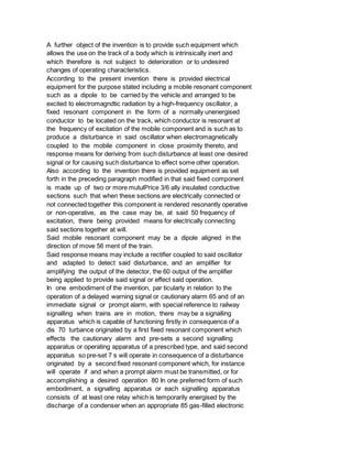 A further object of the invention is to provide such equipment which
allows the use on the track of a body which is intrinsically inert and
which therefore is not subject to deterioration or to undesired
changes of operating characteristics.
According to the present invention there is provided electrical
equipment for the purpose stated including a mobile resonant component
such as a dipole to be carried by the vehicle and arranged to be
excited to electromagndtic radiation by a high-frequency oscillator, a
fixed resonant component in the form of a normally unenergised
conductor to be located on the track, which conductor is resonant at
the frequency of excitation of the mobile component and is such as to
produce a disturbance in said oscillator when electromagnetically
coupled to the mobile component in close proximity thereto, and
response means for deriving from such disturbance at least one desired
signal or for causing such disturbance to effect some other operation.
Also according to the invention there is provided equipment as set
forth in the preceding paragraph modified in that said fixed component
is made up of two or more mutulPrice 3/6 ally insulated conductive
sections such that when these sections are electrically connected or
not connected together this component is rendered resonantly operative
or non-operative, as the case may be, at said 50 frequency of
excitation, there being provided means for electrically connecting
said sections together at will.
Said mobile resonant component may be a dipole aligned in the
direction of move 56 ment of the train.
Said response means may include a rectifier coupled to said oscillator
and adapted to detect said disturbance, and an amplifier for
amplifying the output of the detector, the 60 output of the amplifier
being applied to provide said signal or effect said operation.
In one embodiment of the invention, par ticularly in relation to the
operation of a delayed warning signal or cautionary alarm 65 and of an
immediate signal or prompt alarm, with special reference to railway
signalling when trains are in motion, there may be a signalling
apparatus which is capable of functioning firstly in consequence of a
dis 70 turbance originated by a first fixed resonant component which
effects the cautionary alarm and pre-sets a second signalling
apparatus or operating apparatus of a prescribed type, and said second
apparatus so pre-set 7 s will operate in consequence of a disturbance
originated by a second fixed resonant component which, for instance
will operate if and when a prompt alarm must be transmitted, or for
accomplishing a desired operation 80 In one preferred form of such
embodiment, a signalling apparatus or each signalling apparatus
consists of at least one relay which is temporarily energised by the
discharge of a condenser when an appropriate 85 gas-filled electronic
 