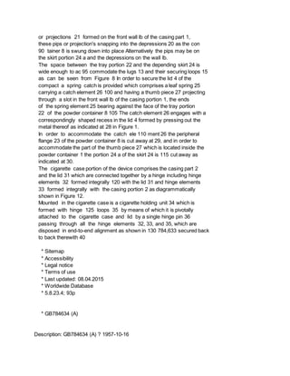 or projections 21 formed on the front wall lb of the casing part 1,
these pips or projection's snapping into the depressions 20 as the con
90 tainer 8 is swung down into place Alternatively the pips may be on
the skirt portion 24 a and the depressions on the wall lb.
The space between the tray portion 22 and the depending skirt 24 is
wide enough to ac 95 commodate the lugs 13 and their securing loops 15
as can be seen from Figure 8 In order to secure the lid 4 of the
compact a spring catch is provided which comprises a leaf spring 25
carrying a catch element 26 100 and having a thumb piece 27 projecting
through a slot in the front wall lb of the casing portion 1, the ends
of the spring element 25 bearing against the face of the tray portion
22 of the powder container 8 105 The catch element 26 engages with a
correspondingly shaped recess in the lid 4 formed by pressing out the
metal thereof as indicated at 28 in Figure 1.
In order to accommodate the catch ele 110 ment 26 the peripheral
flange 23 of the powder container 8 is cut away at 29, and in order to
accommodate the part of the thumb piece 27 which is located inside the
powder container 1 the portion 24 a of the skirt 24 is 115 cut away as
indicated at 30.
The cigarette case portion of the device comprises the casing part 2
and the lid 31 which are connected together by a hinge including hinge
elements 32 formed integrally 120 with the lid 31 and hinge elements
33 formed integrally with the casing portion 2 as diagrammatically
shown in Figure 12.
Mounted in the cigarette case is a cigarette holding unit 34 which is
formed with hinge 125 loops 35 by means of which it is pivotally
attached to the cigarette case and lid by a single hinge pin 36
passing through all the hinge elements 32, 33, and 35, which are
disposed in end-to-end alignment as shown in 130 784,633 secured back
to back therewith 40
* Sitemap
* Accessibility
* Legal notice
* Terms of use
* Last updated: 08.04.2015
* Worldwide Database
* 5.8.23.4; 93p
* GB784634 (A)
Description: GB784634 (A) ? 1957-10-16
 