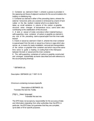 2. Container as claimed in Claim 1, wherein a groove is provided in
the opposing end faces of adjacent sections for the accommodation of a
holding or stabilising ring.
3. Container as claimed in either of the preceding claims, wherein the
external horizonral joints are covered or embraced by a band of hard
rubber or the like resilient material which is so elastic that it
takes up small variations in volume of the carbon or graphite
structure when changes of temperature occur, same band also
contributing to the stabilisation of the structure.
4. A tank or vessel of metal, concrete or other material having a
self-supporting inner container of carbon or graphite as claimed in
any one of the preceding claims spaced apart from the inner walls
thereof.
5. A tank or vessel as claimed in Claim 4, wherein the inner container
is spaced apart froin the tank or vessel by a frame or cage which also
serves as a means for ready installation, removal and transportation
of the carbon or graphite inner container and which may at the same
time serve to guide a heating or cooling fluid in the interspace
between the tank or vessel and the inner container.
6. The self-supporting containers of carbon or graphite constructed
and arranged substantially as herein described and with reference to
the accompanying drawings.
* GB784635 (A)
Description: GB784635 (A) ? 1957-10-16
Chromium-containing monoazo dyestuffs
Description of GB784635 (A)
Translate this text into Tooltip
[75][(1)__Select language]
Translate this text into
The EPO does not accept any responsibility for the accuracy of data
and information originating from other authorities than the EPO; in
particular, the EPO does not guarantee that they are complete,
up-to-date or fit for specific purposes.
 