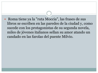  Roma tiene ya la "ruta Moccia", las frases de sus 
libros se escriben en las paredes de la ciudad y, como 
sucede con los protagonistas de su segunda novela, 
miles de jóvenes italianos sellan su amor atando un 
candado en las farolas del puente Milvio. 
 