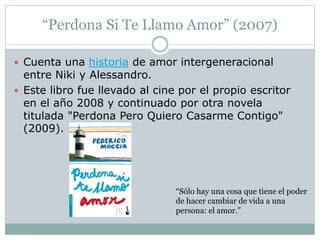 “Perdona Si Te Llamo Amor” (2007) 
 Cuenta una historia de amor intergeneracional 
entre Niki y Alessandro. 
 Este libro fue llevado al cine por el propio escritor 
en el año 2008 y continuado por otra novela 
titulada "Perdona Pero Quiero Casarme Contigo" 
(2009). 
“Sólo hay una cosa que tiene el poder 
de hacer cambiar de vida a una 
persona: el amor.” 
 